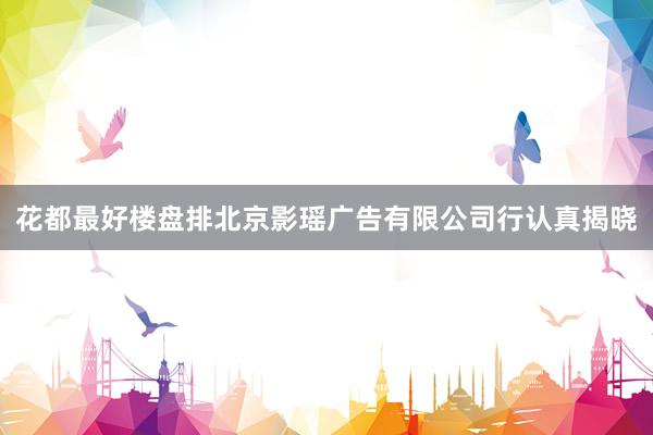 花都最好楼盘排北京影瑶广告有限公司行认真揭晓