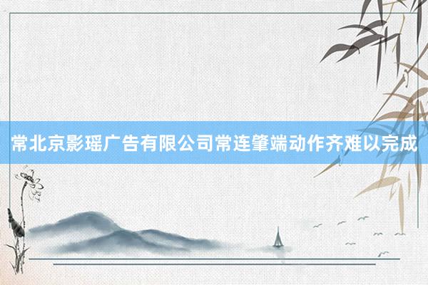 常北京影瑶广告有限公司常连肇端动作齐难以完成