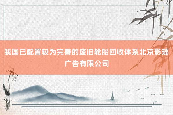 我国已配置较为完善的废旧轮胎回收体系北京影瑶广告有限公司