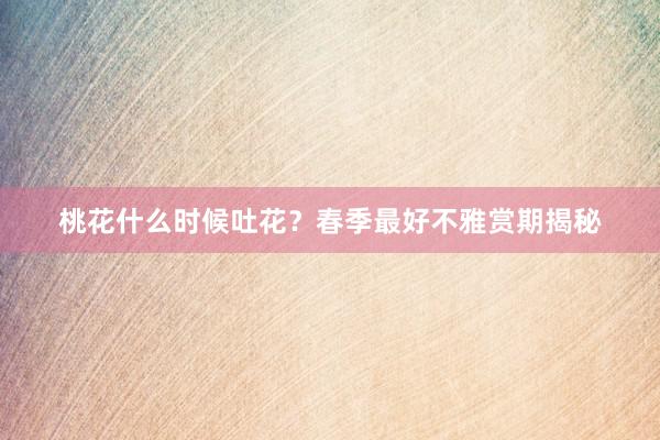 桃花什么时候吐花？春季最好不雅赏期揭秘
